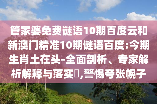 管家婆免费谜语10期百度云和新澳门精准10期谜语百度:今期生肖土在头-全面剖析、专家解析解释与落实,警惕夸张幌子