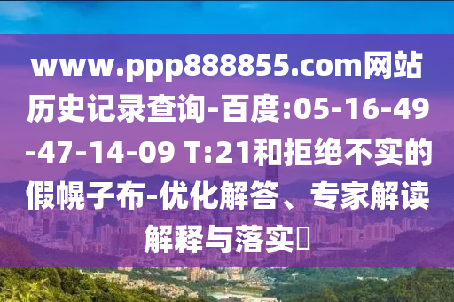 www.ppp888855.com网站历史记录查询-百度:05-16-49-47-14-09 T:21和拒绝不实的假幌子布-优化解答、专家解读解释与落实​