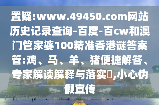 置疑:www.49450.com网站历史记录查询-百度-百cw和澳门管家婆100精准香港谜答案管:鸡、马、羊、猪便捷解答、专家解读解释与落实​,小心伪假宣传