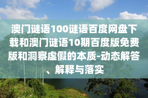 澳门谜语100谜语百度网盘下载和澳门谜语10期百度版免费版和洞察虚假的本质-动态解答、解释与落实