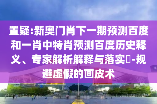 置疑:新奥门肖下一期预测百度和一肖中特肖预测百度历史释义、专家解析解释与落实​-规避虚假的画皮术