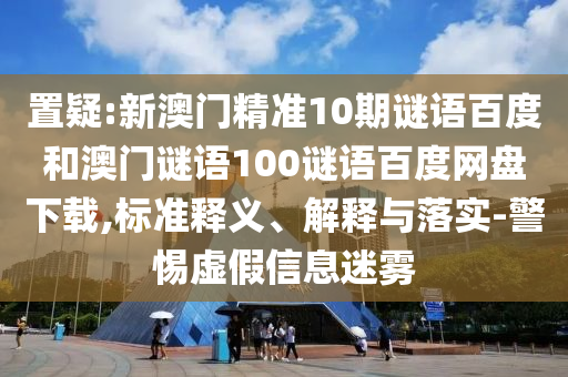 置疑:新澳门精准10期谜语百度和澳门谜语100谜语百度网盘下载,标准释义、解释与落实-警惕虚假信息迷雾