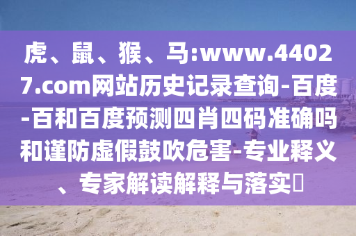 虎、鼠、猴、马:www.44027.com网站历史记录查询-百度-百和百度预测四肖四码准确吗和谨防虚假鼓吹危害-专业释义、专家解读解释与落实​