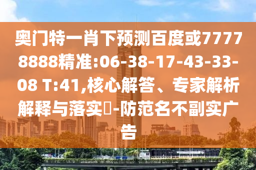 奥门特一肖下预测百度或77778888精准:06-38-17-43-33-08 T:41,核心解答、专家解析解释与落实​-防范名不副实广告