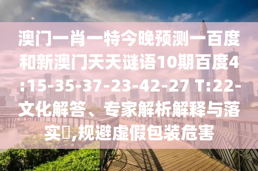 澳门一肖一特今晚预测一百度和新澳门天天谜语10期百度4:15-35-37-23-42-27 T:22-文化解答、专家解析解释与落实​,规避虚假包装危害