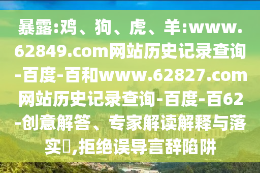 暴露:鸡、狗、虎、羊:www.62849.com网站历史记录查询-百度-百和www.62827.com网站历史记录查询-百度-百62-创意解答、专家解读解释与落实​,拒绝误导言辞陷阱