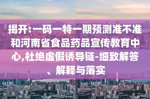 揭开:一码一特一期预测准不准和河南省食品药品宣传教育中心,杜绝虚假诱导链-细致解答、解释与落实