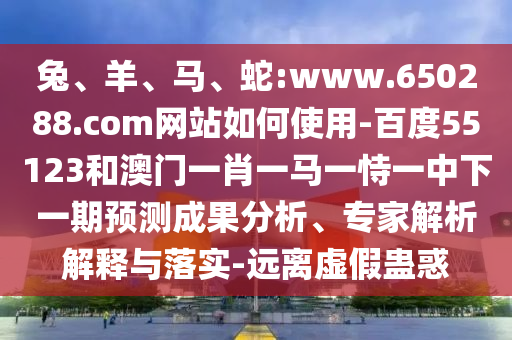 兔、羊、马、蛇:www.650288.com网站如何使用-百度55123和澳门一肖一马一恃一中下一期预测成果分析、专家解析解释与落实-远离虚假蛊惑