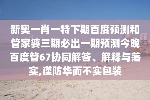 新奥一肖一特下期百度预测和管家婆三期必出一期预测今晚百度管67协同解答、解释与落实,谨防华而不实包装