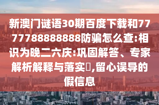新澳门谜语30期百度下载和7777788888888防骗怎么查:相识为晚二六庆:巩固解答、专家解析解释与落实​,留心误导的假信息