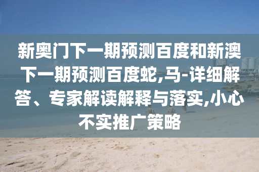 新奥门下一期预测百度和新澳下一期预测百度蛇,马-详细解答、专家解读解释与落实,小心不实推广策略