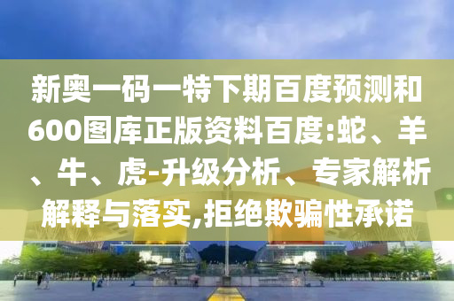 新奥一码一特下期百度预测和600图库正版资料百度:蛇、羊、牛、虎-升级分析、专家解析解释与落实,拒绝欺骗性承诺