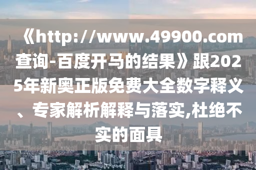《http://www.49900.com查询-百度开马的结果》跟2025年新奥正版免费大全数字释义、专家解析解释与落实,杜绝不实的面具