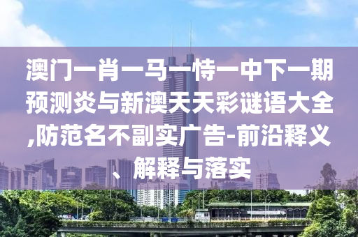 澳门一肖一马一恃一中下一期预测炎与新澳天天彩谜语大全,防范名不副实广告-前沿释义、解释与落实