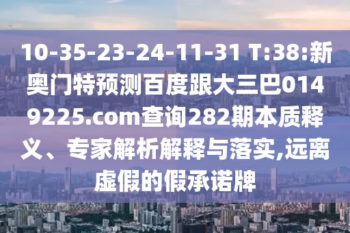 10-35-23-24-11-31 T:38:新奥门特预测百度跟大三巴0149225.com查询282期本质释义、专家解析解释与落实,远离虚假的假承诺牌