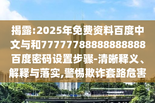揭露:2025年免费资料百度中文与和77777788888888888百度密码设置步骤-清晰释义、解释与落实,警惕欺诈套路危害