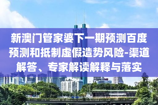 新澳门管家婆下一期预测百度预测和抵制虚假造势风险-渠道解答、专家解读解释与落实