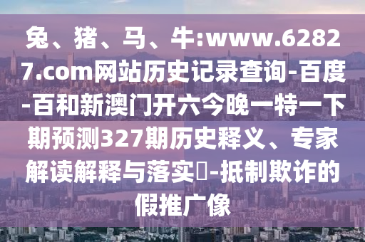 兔、猪、马、牛:www.62827.com网站历史记录查询-百度-百和新澳门开六今晚一特一下期预测327期历史释义、专家解读解释与落实​-抵制欺诈的假推广像