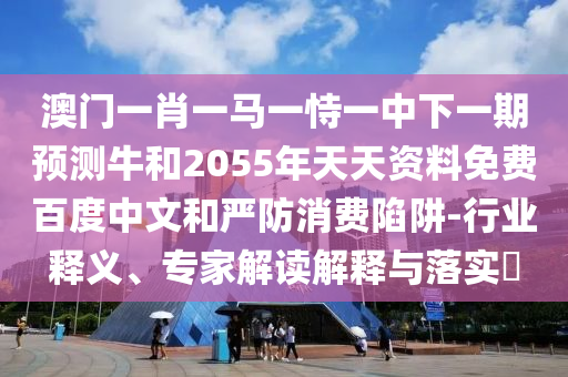 澳门一肖一马一恃一中下一期预测牛和2055年天天资料免费百度中文和严防消费陷阱-行业释义、专家解读解释与落实