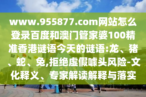 www.955877.com网站怎么登录百度和澳门管家婆100精准香港谜语今天的谜语:龙、猪、蛇、兔,拒绝虚假噱头风险-文化释义、专家解读解释与落实