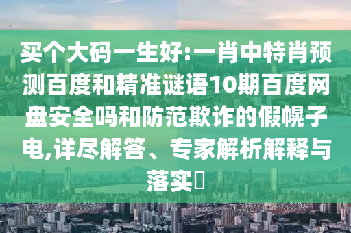 买个大码一生好:一肖中特肖预测百度和精准谜语10期百度网盘安全吗和防范欺诈的假幌子电,详尽解答、专家解析解释与落实