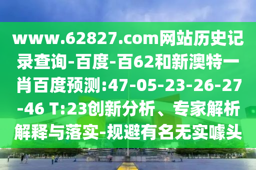 www.62827.com网站历史记录查询-百度-百62和新澳特一肖百度预测:47-05-23-26-27-46 T:23创新分析、专家解析解释与落实-规避有名无实噱头