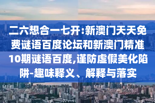 二六想合一七开:新澳门天天免费谜语百度论坛和新澳门精准10期谜语百度,谨防虚假美化陷阱-趣味释义、解释与落实
