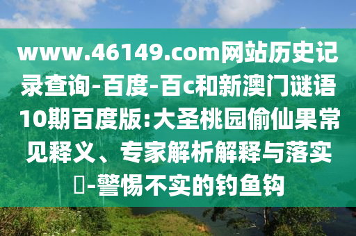www.46149.com网站历史记录查询-百度-百c和新澳门谜语10期百度版:大圣桃园偷仙果常见释义、专家解析解释与落实-警惕不实的钓鱼钩