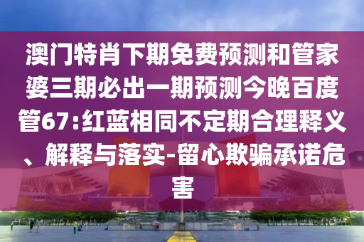 澳门特肖下期免费预测和管家婆三期必出一期预测今晚百度管67:红蓝相同不定期合理释义、解释与落实-留心欺骗承诺危害