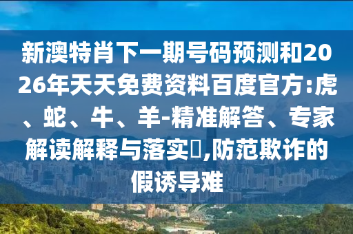 新澳特肖下一期号码预测和2026年天天免费资料百度官方:虎、蛇、牛、羊-精准解答、专家解读解释与落实​,防范欺诈的假诱导难