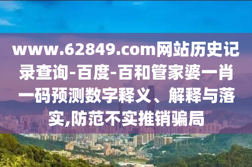 www.62849.com网站历史记录查询-百度-百和管家婆一肖一码预测数字释义、解释与落实,防范不实推销骗局