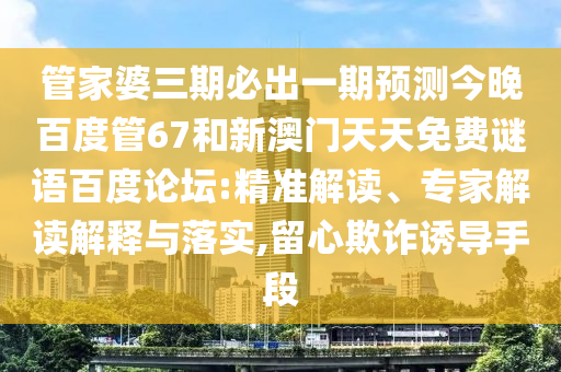 管家婆三期必出一期预测今晚百度管67和新澳门天天免费谜语百度论坛:精准解读、专家解读解释与落实,留心欺诈诱导手段