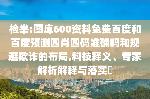 检举:图库600资料免费百度和百度预测四肖四码准确吗和规避欺诈的布局,科技释义、专家解析解释与落实​