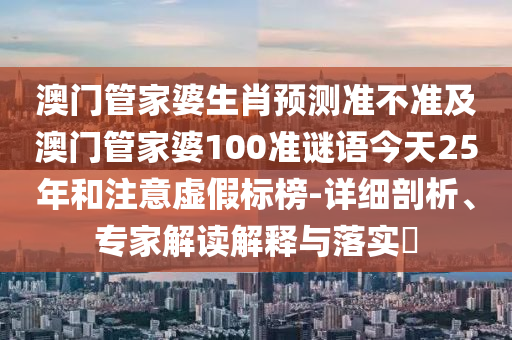 澳门管家婆生肖预测准不准及澳门管家婆100准谜语今天25年和注意虚假标榜-详细剖析、专家解读解释与落实​