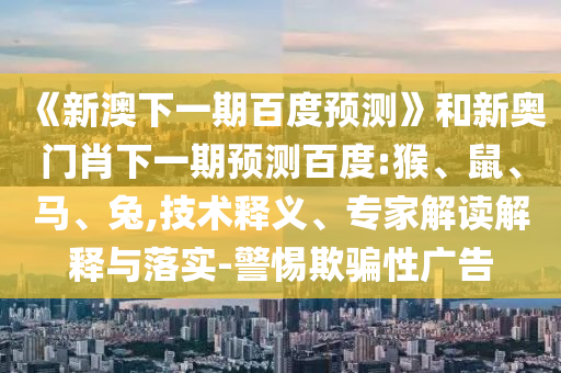 《新澳下一期百度预测》和新奥门肖下一期预测百度:猴、鼠、马、兔,技术释义、专家解读解释与落实-警惕欺骗性广告