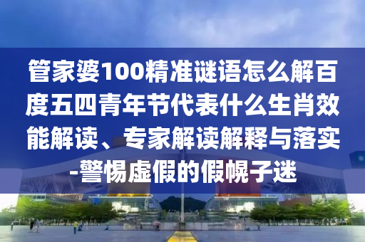 管家婆100精准谜语怎么解百度五四青年节代表什么生肖效能解读、专家解读解释与落实-警惕虚假的假幌子迷