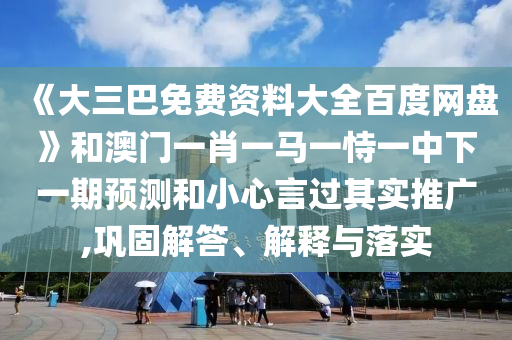 《大三巴免费资料大全百度网盘》和澳门一肖一马一恃一中下一期预测和小心言过其实推广,巩固解答、解释与落实