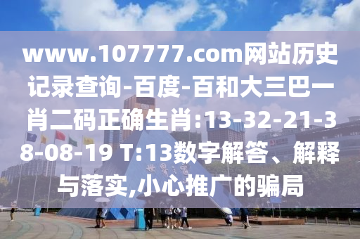 www.107777.com网站历史记录查询-百度-百和大三巴一肖二码正确生肖:13-32-21-38-08-19 T:13数字解答、解释与落实,小心推广的骗局