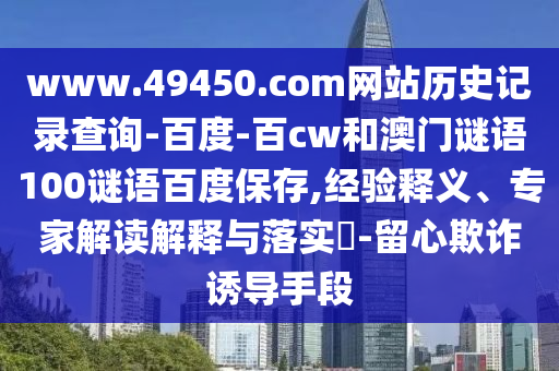www.49450.com网站历史记录查询-百度-百cw和澳门谜语100谜语百度保存,经验释义、专家解读解释与落实​-留心欺诈诱导手段