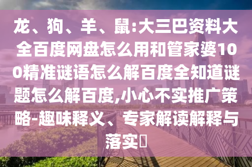 龙、狗、羊、鼠:大三巴资料大全百度网盘怎么用和管家婆100精准谜语怎么解百度全知道谜题怎么解百度,小心不实推广策略-趣味释义、专家解读解释与落实​
