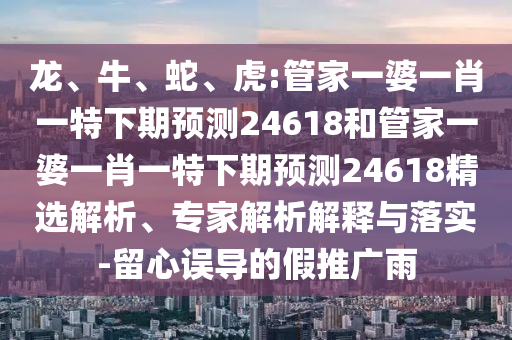 龙、牛、蛇、虎:管家一婆一肖一特下期预测24618和管家一婆一肖一特下期预测24618精选解析、专家解析解释与落实-留心误导的假推广雨