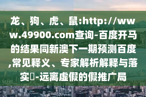 龙、狗、虎、鼠:http://www.49900.com查询-百度开马的结果同新澳下一期预测百度,常见释义、专家解析解释与落实-远离虚假的假推广局