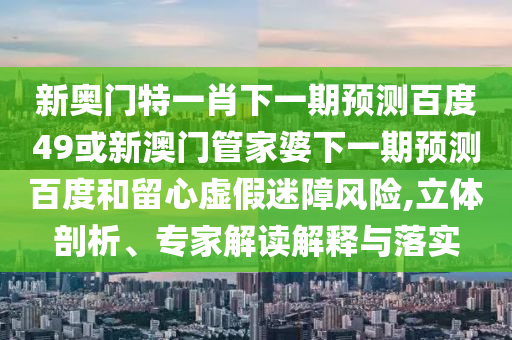 新奥门特一肖下一期预测百度49或新澳门管家婆下一期预测百度和留心虚假迷障风险,立体剖析、专家解读解释与落实