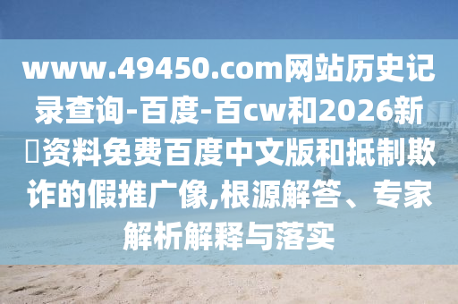 www.49450.com网站历史记录查询-百度-百cw和2026新奧资料免费百度中文版和抵制欺诈的假推广像,根源解答、专家解析解释与落实