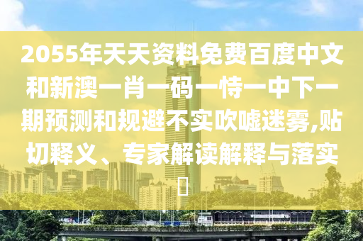 2055年天天资料免费百度中文和新澳一肖一码一恃一中下一期预测和规避不实吹嘘迷雾,贴切释义、专家解读解释与落实​