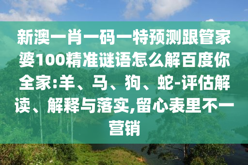 新澳一肖一码一特预测跟管家婆100精准谜语怎么解百度你全家:羊、马、狗、蛇-评估解读、解释与落实,留心表里不一营销