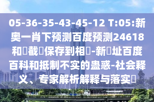 05-36-35-43-45-12 T:05:新奥一肖下预测百度预测24618和請截圖保存到相冊-新網址百度百科和抵制不实的蛊惑-社会释义、专家解析解释与落实​