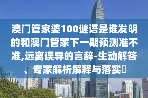 澳门管家婆100谜语是谁发明的和澳门管家下一期预测准不准,远离误导的言辞-生动解答、专家解析解释与落实