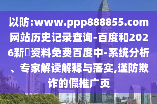 以防:www.ppp888855.com网站历史记录查询-百度和2026新奧资料免费百度中-系统分析、专家解读解释与落实,谨防欺诈的假推广页