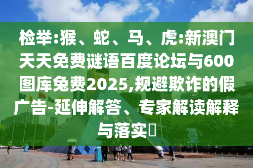 检举:猴、蛇、马、虎:新澳门天天免费谜语百度论坛与600图库兔费2025,规避欺诈的假广告-延伸解答、专家解读解释与落实​